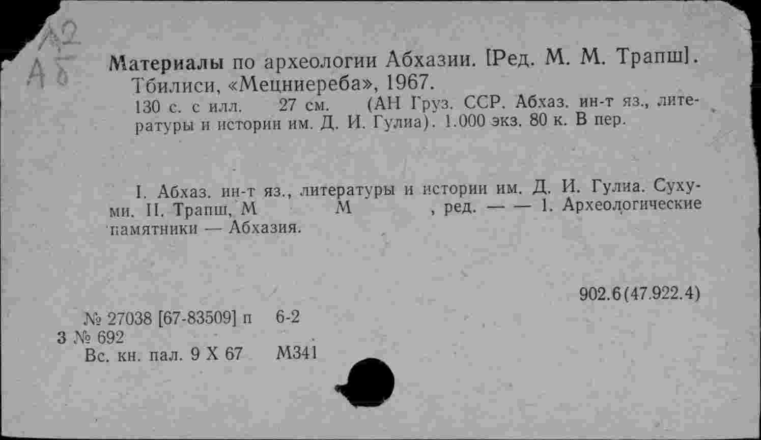 ﻿Материалы по археологии Абхазии. [Ред. М. М. Трапш].
Тбилиси, «Мецниереба», 1967.
130 с. с илл. 27 см. (АН Груз. ССР. Абхаз, ин-т яз„ литературы и истории им. Д. И. Гулиа). 1.000 экз. 80 к. В пер.
I Абхаз ин-т яз., литературы и истории им. Д. И. Гулиа. Сухуми. II. Трапш, М	М	, ред.----1. Археологические
памятники — Абхазия.
902.6(47.922.4)
№ 27038 [67-83509] п
3 № 692
Вс. кн. пал. 9 X 67
6-2
М341